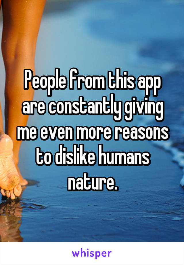 People from this app are constantly giving me even more reasons to dislike humans nature.