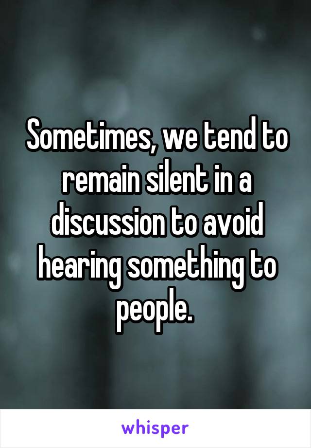 Sometimes, we tend to remain silent in a discussion to avoid hearing something to people. 