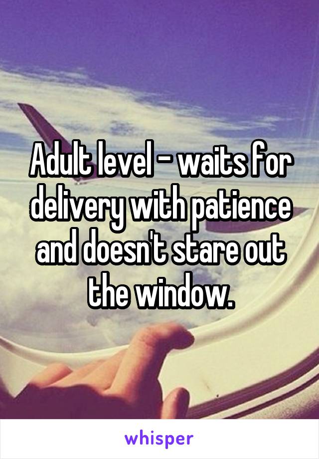 Adult level - waits for delivery with patience and doesn't stare out the window.