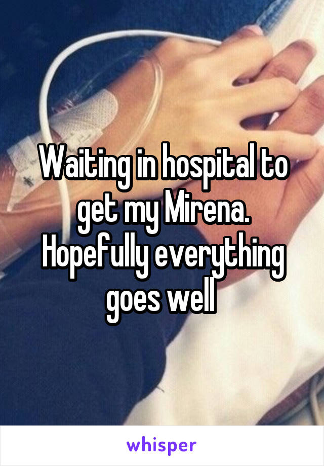 Waiting in hospital to get my Mirena. Hopefully everything goes well 