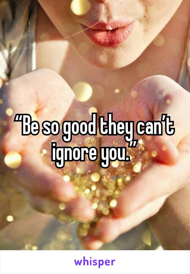 “Be so good they can’t ignore you.”