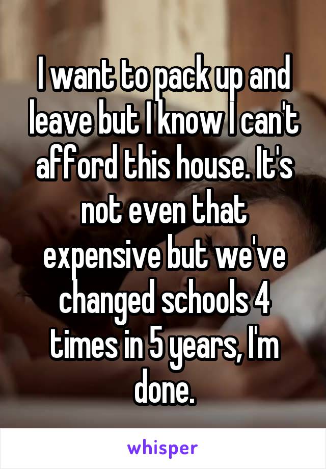 I want to pack up and leave but I know I can't afford this house. It's not even that expensive but we've changed schools 4 times in 5 years, I'm done.