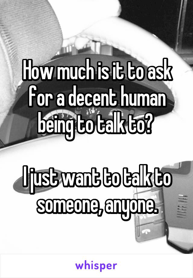 How much is it to ask for a decent human being to talk to? 

I just want to talk to someone, anyone.