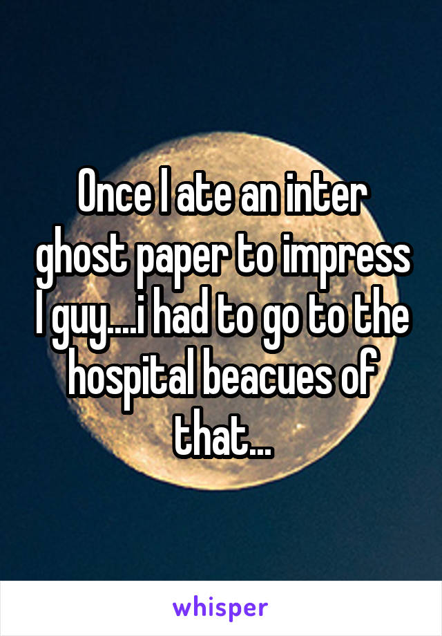 Once I ate an inter ghost paper to impress I guy....i had to go to the hospital beacues of that...
