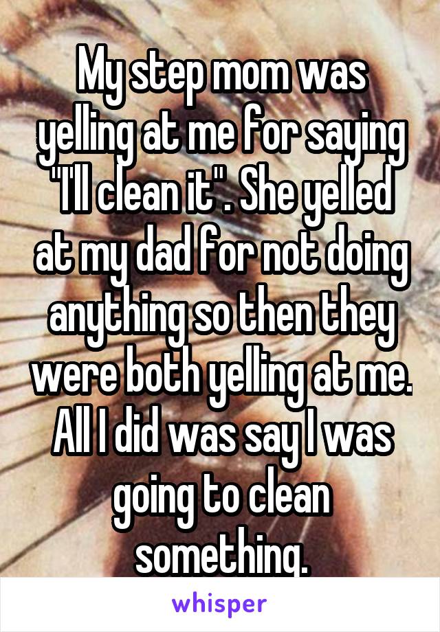 My step mom was yelling at me for saying "I'll clean it". She yelled at my dad for not doing anything so then they were both yelling at me. All I did was say I was going to clean something.