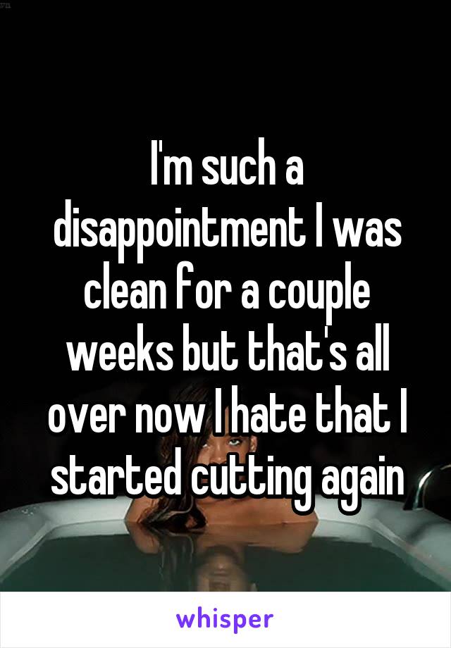 I'm such a disappointment I was clean for a couple weeks but that's all over now I hate that I started cutting again