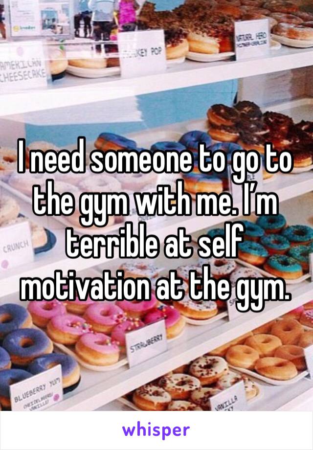 I need someone to go to the gym with me. I’m terrible at self motivation at the gym. 