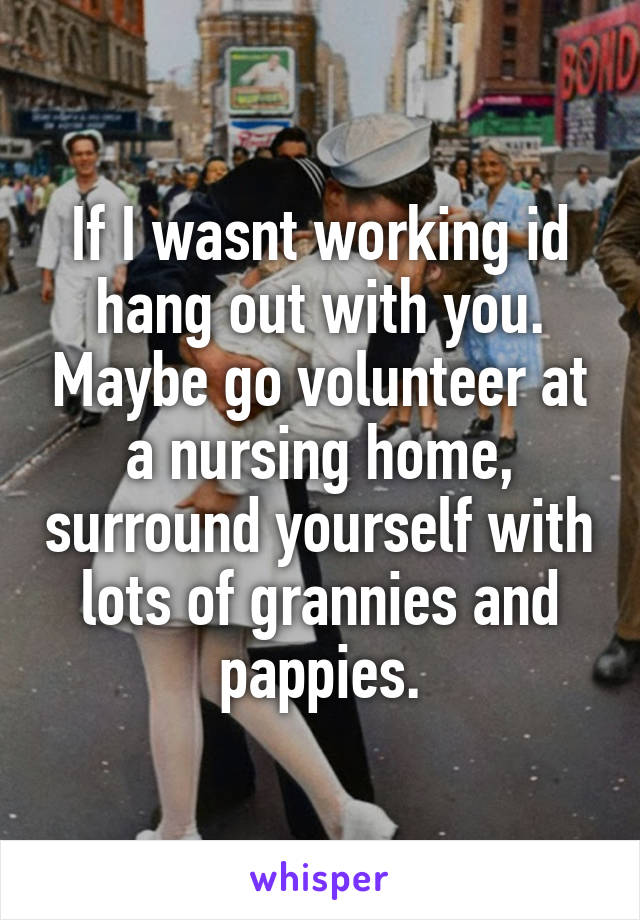 If I wasnt working id hang out with you. Maybe go volunteer at a nursing home, surround yourself with lots of grannies and pappies.