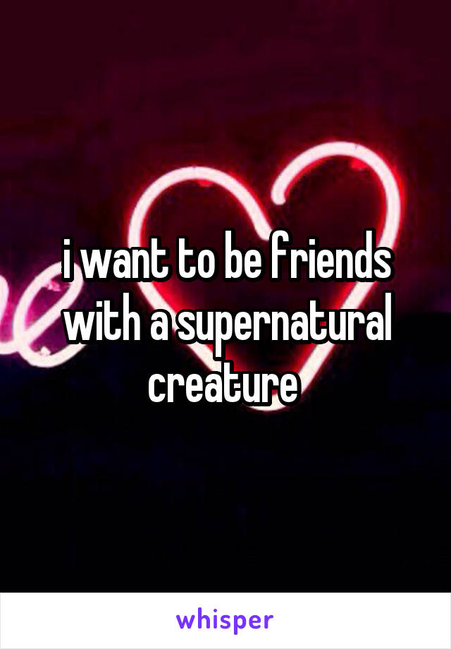 i want to be friends with a supernatural creature 