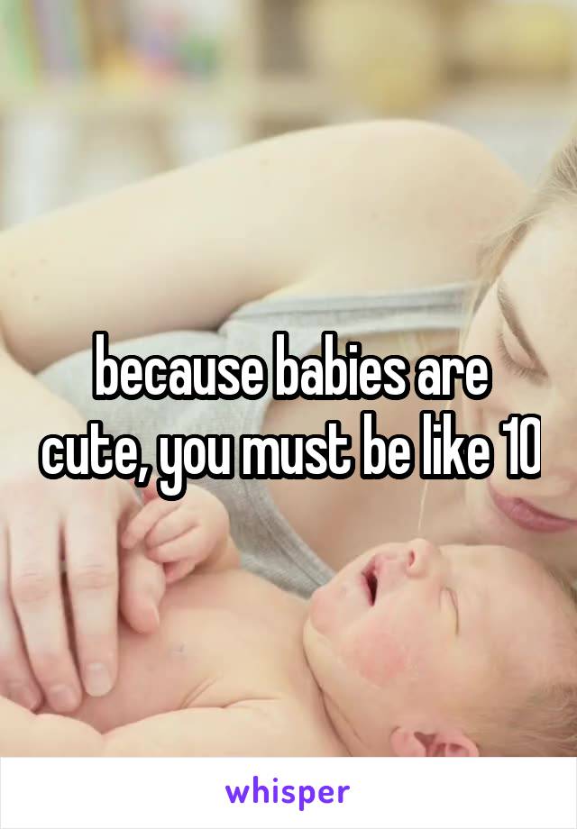 because babies are cute, you must be like 10