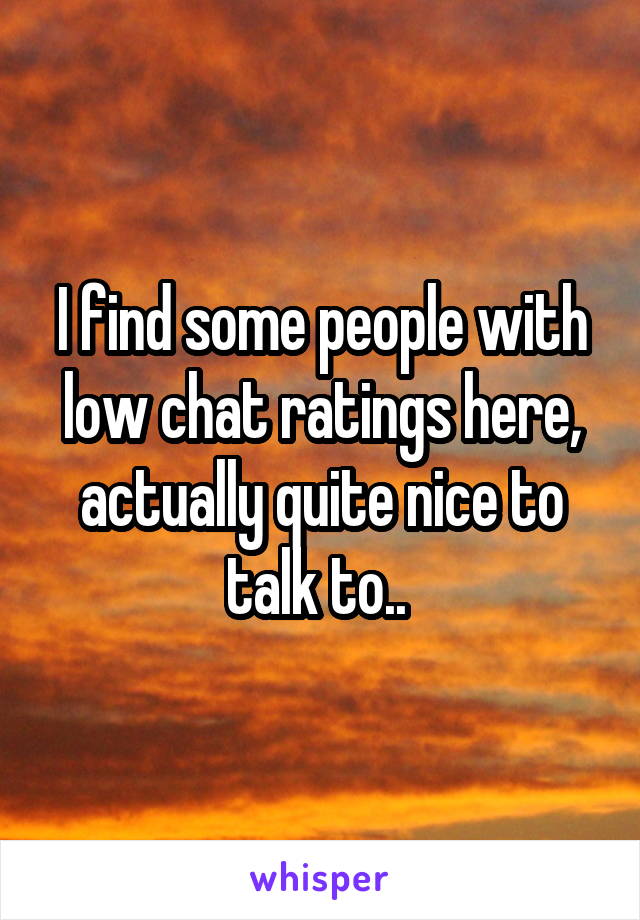 I find some people with low chat ratings here, actually quite nice to talk to.. 