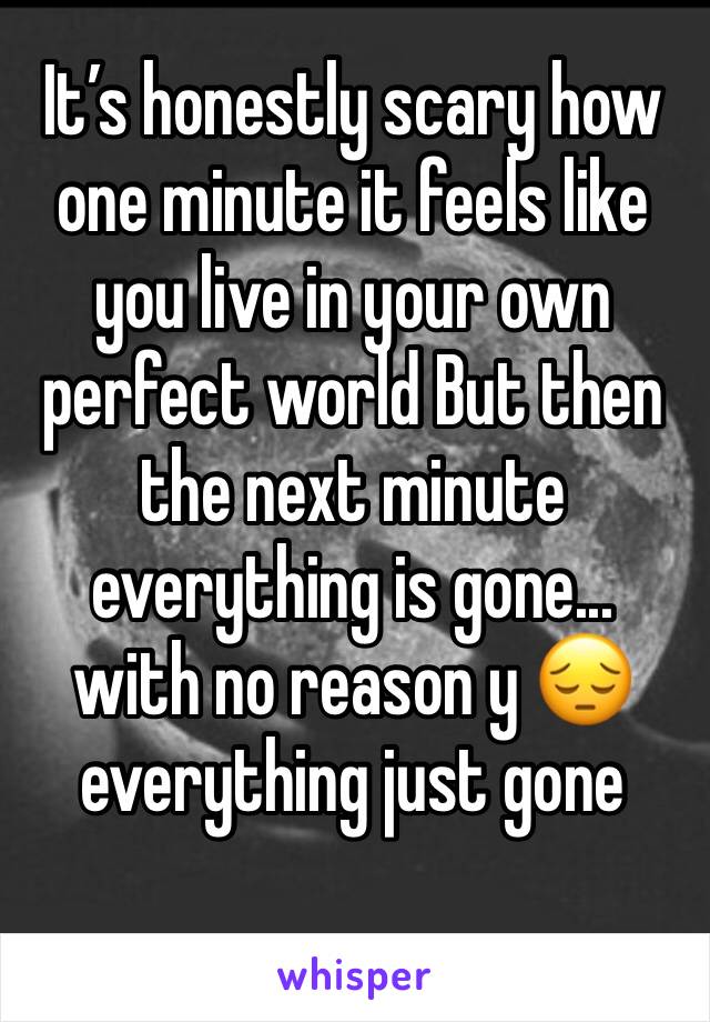 It’s honestly scary how one minute it feels like you live in your own perfect world But then the next minute everything is gone... 
with no reason y 😔 everything just gone 