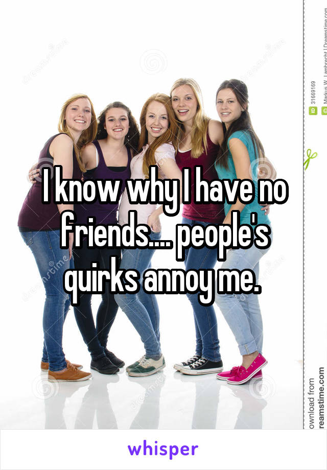 I know why I have no friends.... people's quirks annoy me. 