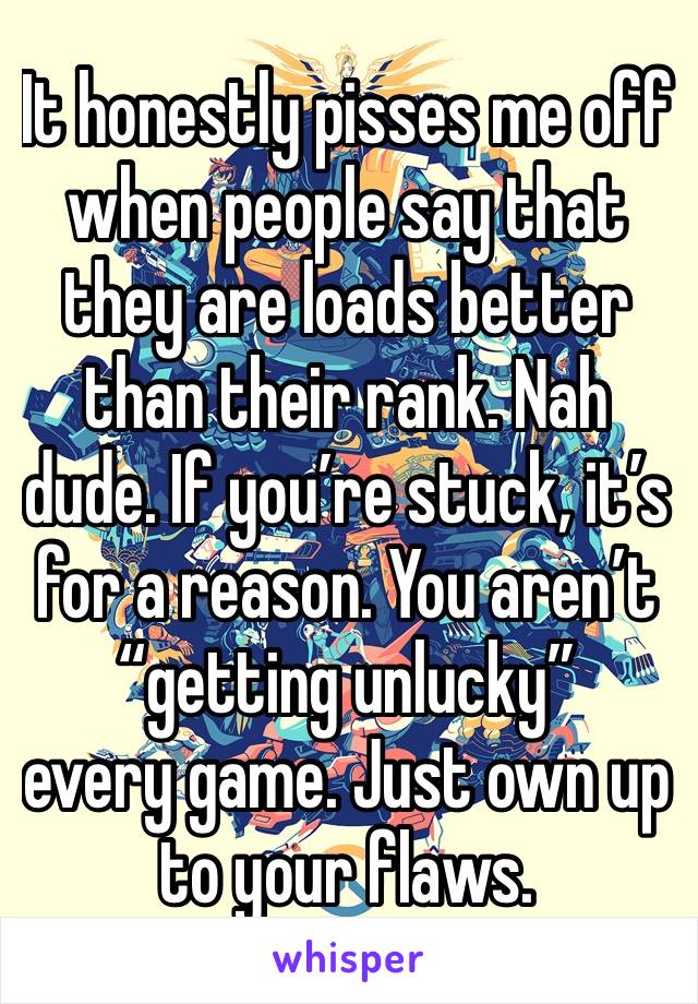 It honestly pisses me off when people say that they are loads better than their rank. Nah dude. If you’re stuck, it’s for a reason. You aren’t “getting unlucky”
every game. Just own up to your flaws.