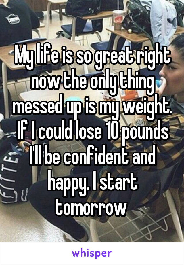 My life is so great right now the only thing messed up is my weight. If I could lose 10 pounds I'll be confident and happy. I start tomorrow 