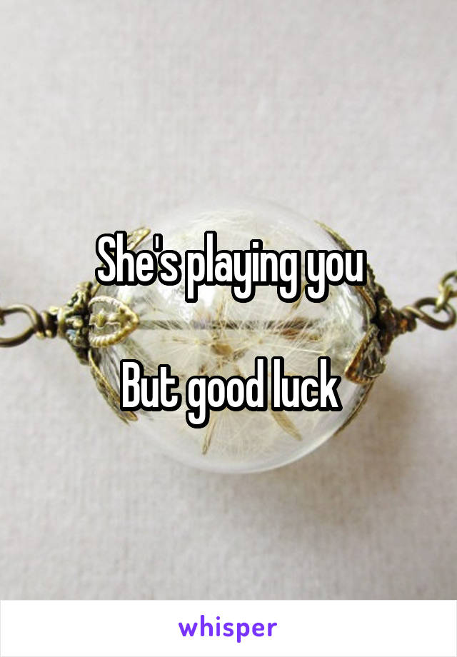 She's playing you

But good luck