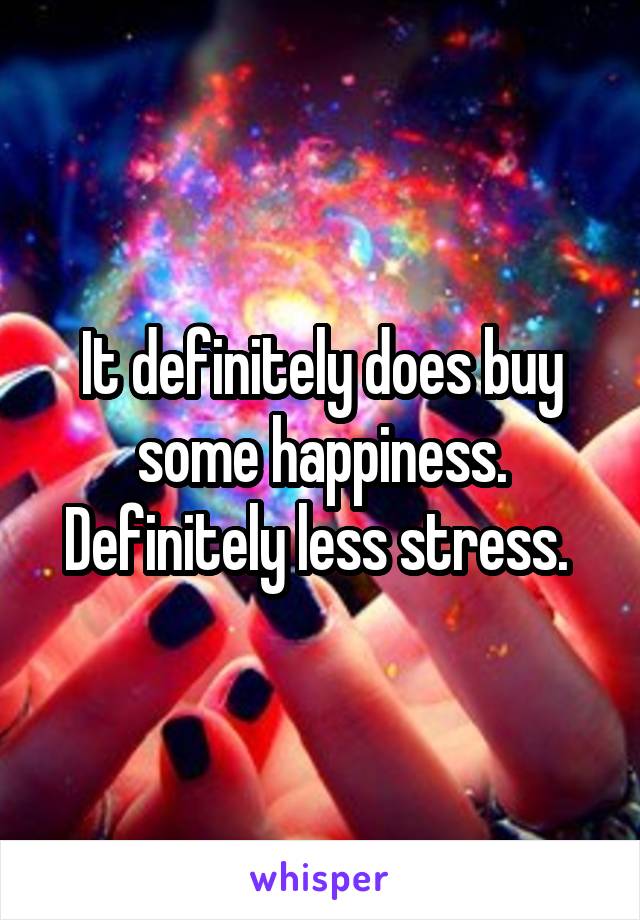 It definitely does buy some happiness. Definitely less stress. 