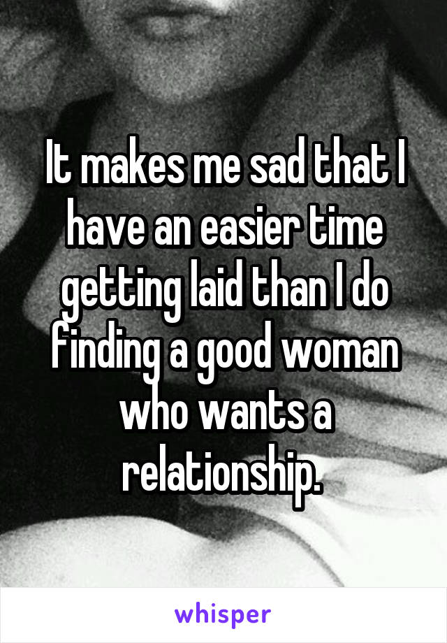It makes me sad that I have an easier time getting laid than I do finding a good woman who wants a relationship. 