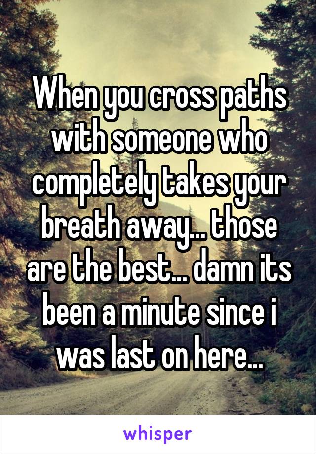 When you cross paths with someone who completely takes your breath away... those are the best... damn its been a minute since i was last on here...