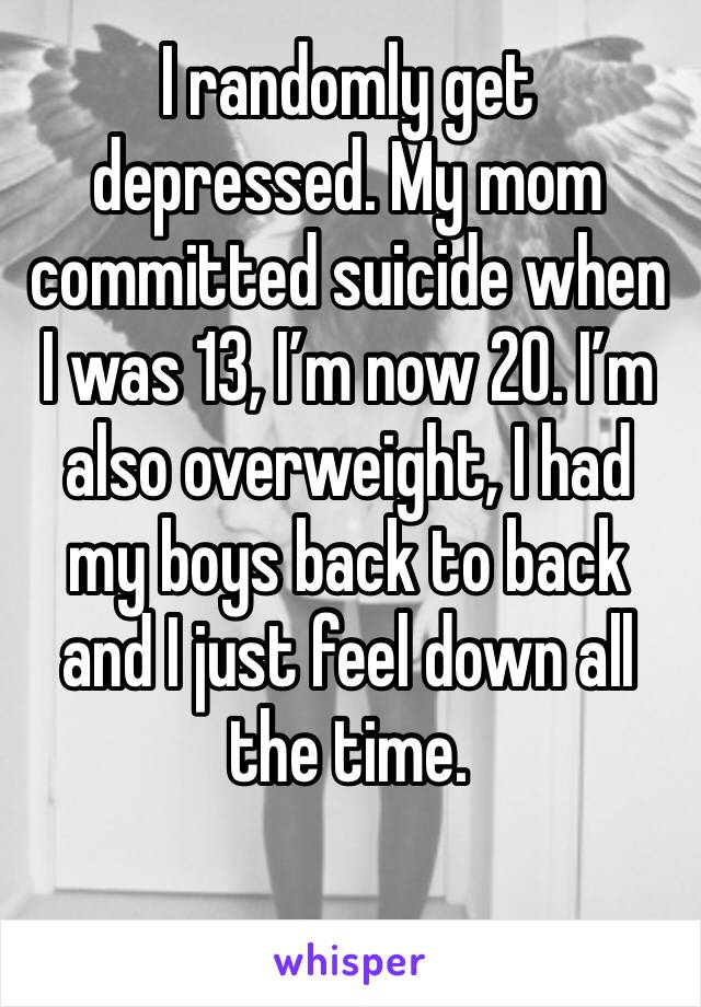 I randomly get depressed. My mom committed suicide when I was 13, I’m now 20. I’m also overweight, I had my boys back to back and I just feel down all the time.