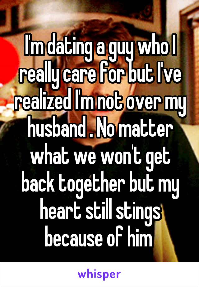 I'm dating a guy who I really care for but I've realized I'm not over my husband . No matter what we won't get back together but my heart still stings because of him 