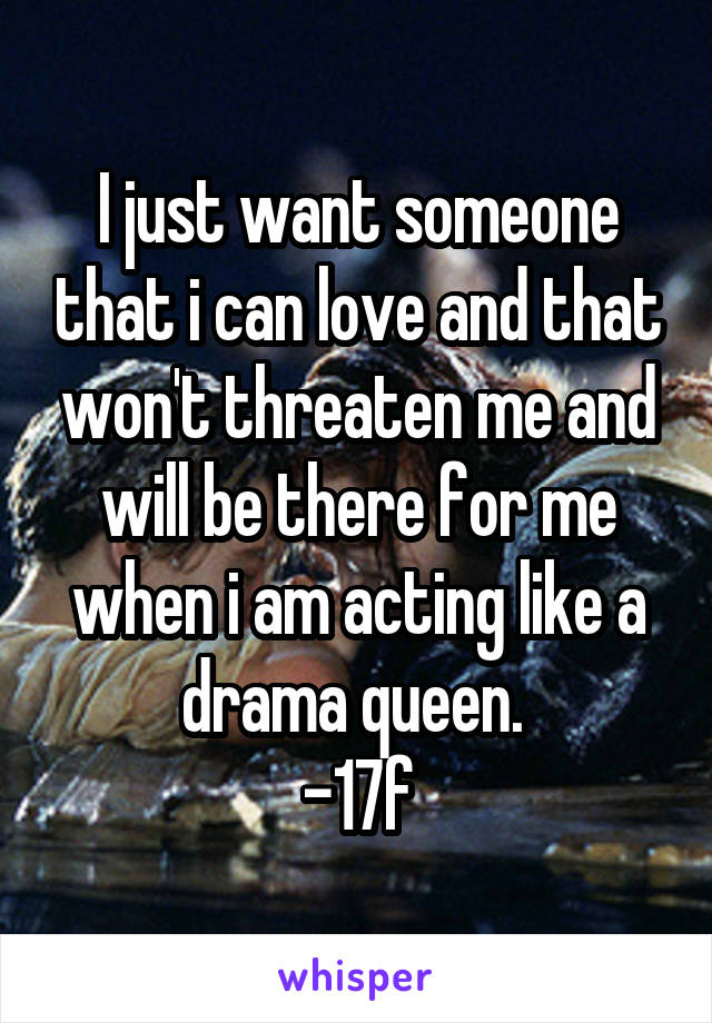 I just want someone that i can love and that won't threaten me and will be there for me when i am acting like a drama queen. 
-17f