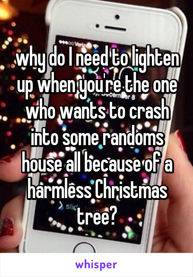 why do I need to lighten up when you're the one who wants to crash into some randoms house all because of a harmless Christmas tree?