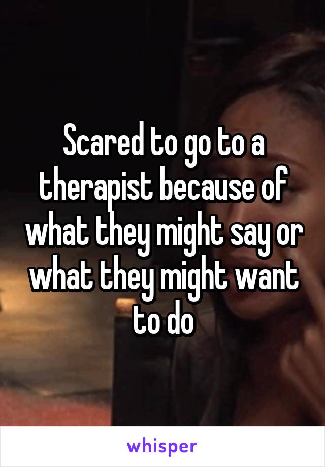 Scared to go to a therapist because of what they might say or what they might want to do