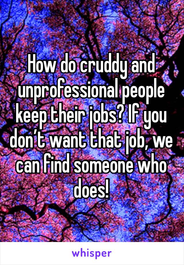 How do cruddy and unprofessional people keep their jobs? If you don’t want that job, we can find someone who does! 