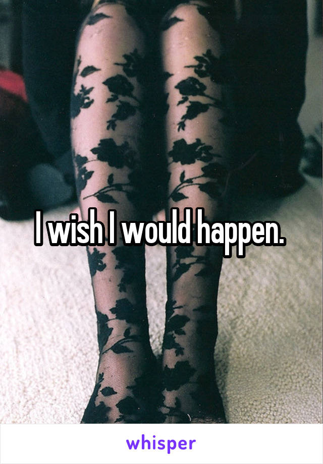 I wish I would happen. 