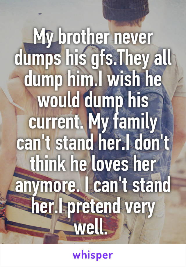 My brother never dumps his gfs.They all dump him.I wish he would dump his current. My family can't stand her.I don't think he loves her anymore. I can't stand her.I pretend very well. 