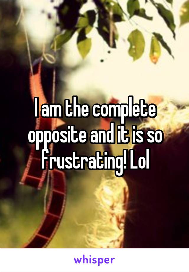 I am the complete opposite and it is so frustrating! Lol