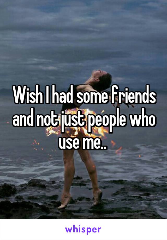 Wish I had some friends and not just people who use me.. 