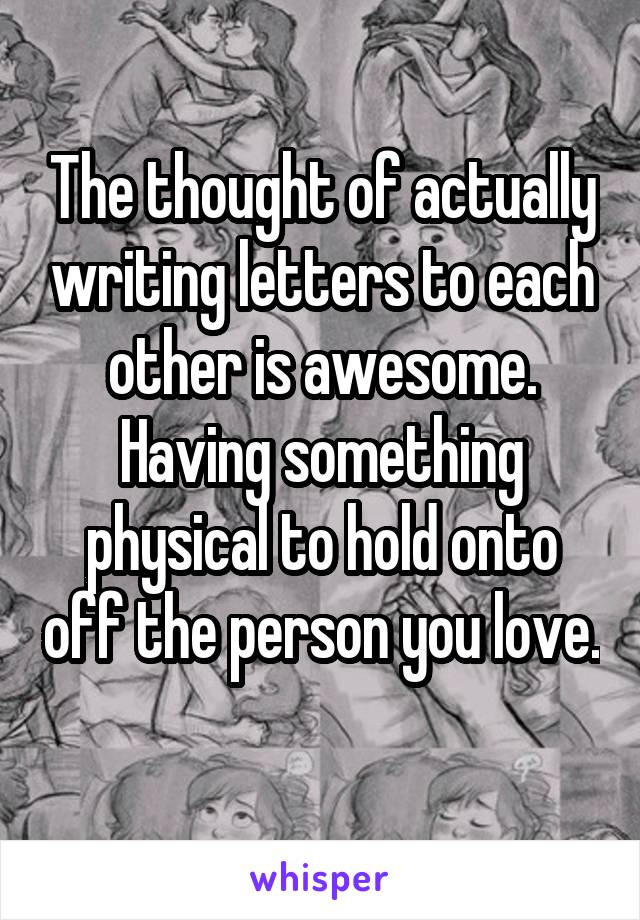 The thought of actually writing letters to each other is awesome. Having something physical to hold onto off the person you love. 
