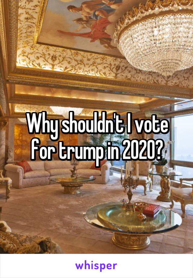 Why shouldn't I vote for trump in 2020?