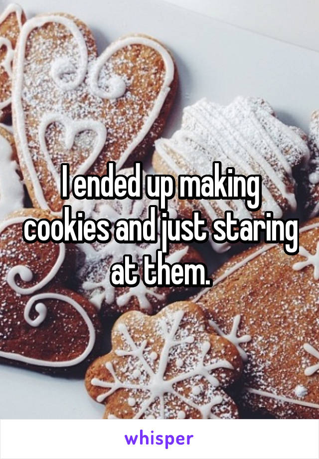 I ended up making cookies and just staring at them.