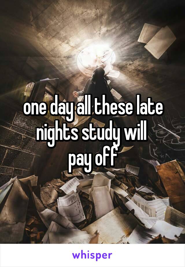 one day all these late nights study will 
pay off