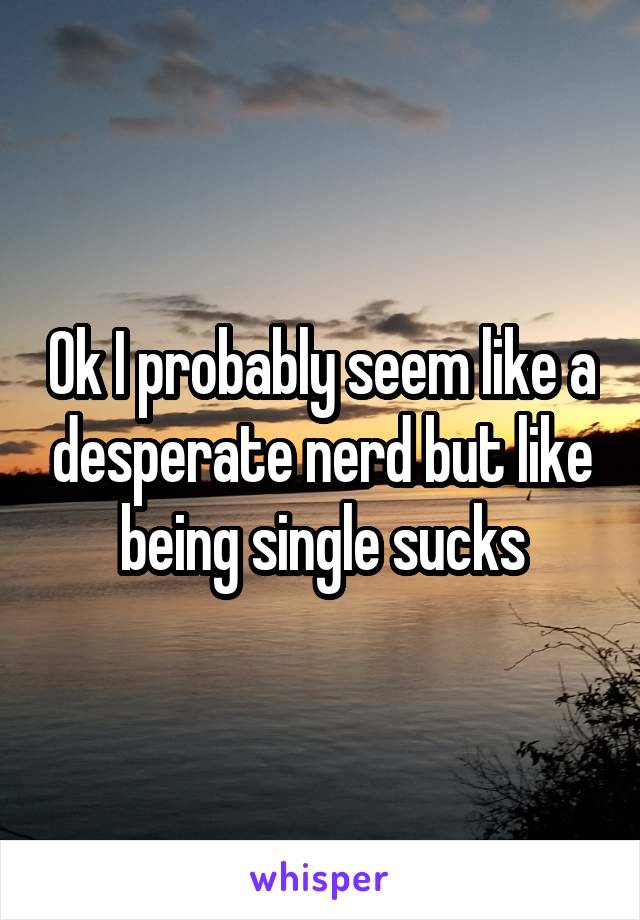 Ok I probably seem like a desperate nerd but like being single sucks