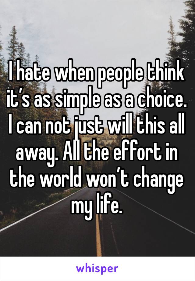 I hate when people think it’s as simple as a choice. I can not just will this all away. All the effort in the world won’t change my life. 