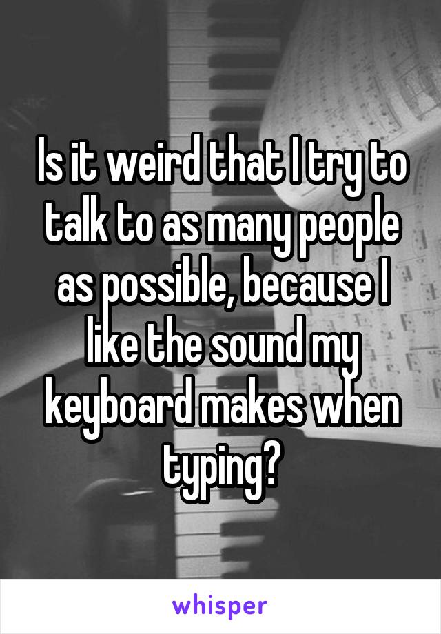 Is it weird that I try to talk to as many people as possible, because I like the sound my keyboard makes when typing?