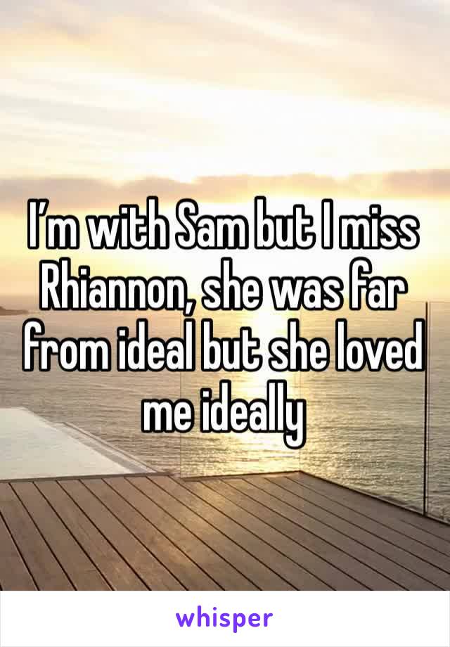 I’m with Sam but I miss Rhiannon, she was far from ideal but she loved me ideally 