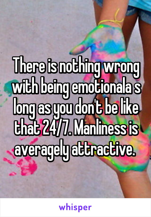 There is nothing wrong with being emotionala s long as you don't be like that 24/7. Manliness is averagely attractive. 