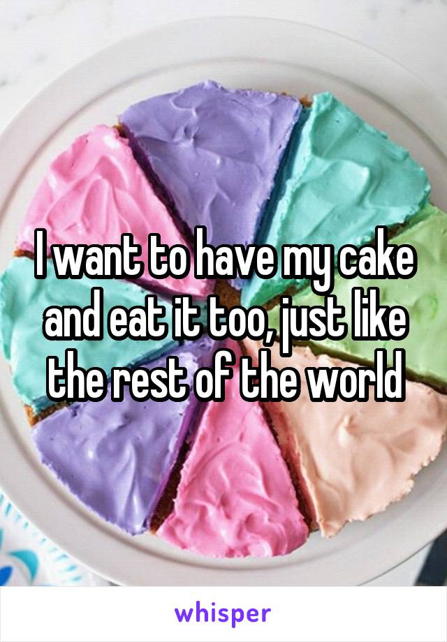 I want to have my cake and eat it too, just like the rest of the world