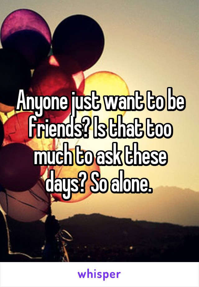 Anyone just want to be friends? Is that too much to ask these days? So alone. 