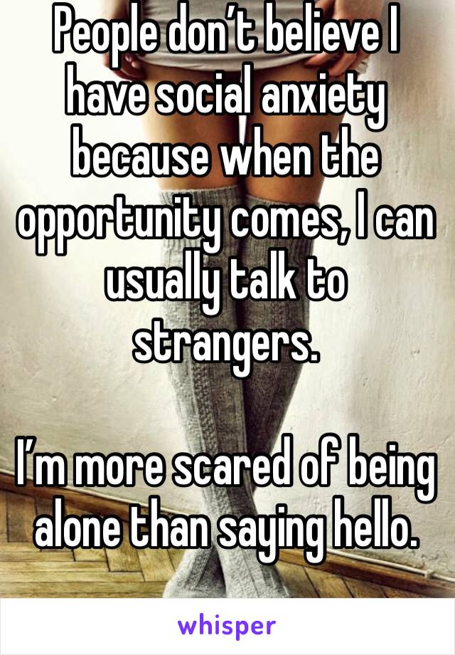 People don’t believe I have social anxiety because when the opportunity comes, I can usually talk to strangers.

I’m more scared of being alone than saying hello. 