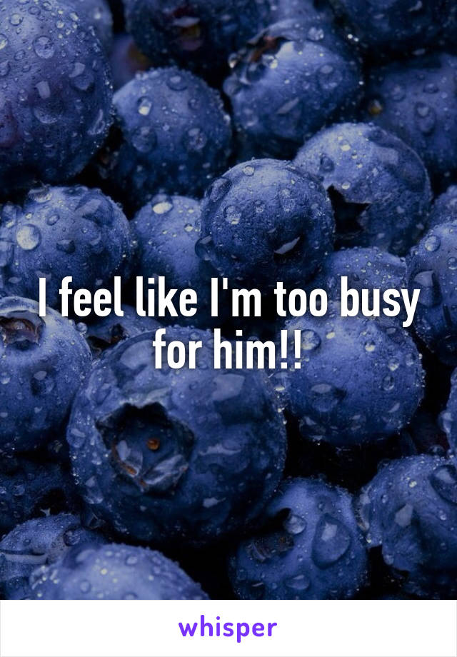 I feel like I'm too busy for him!!