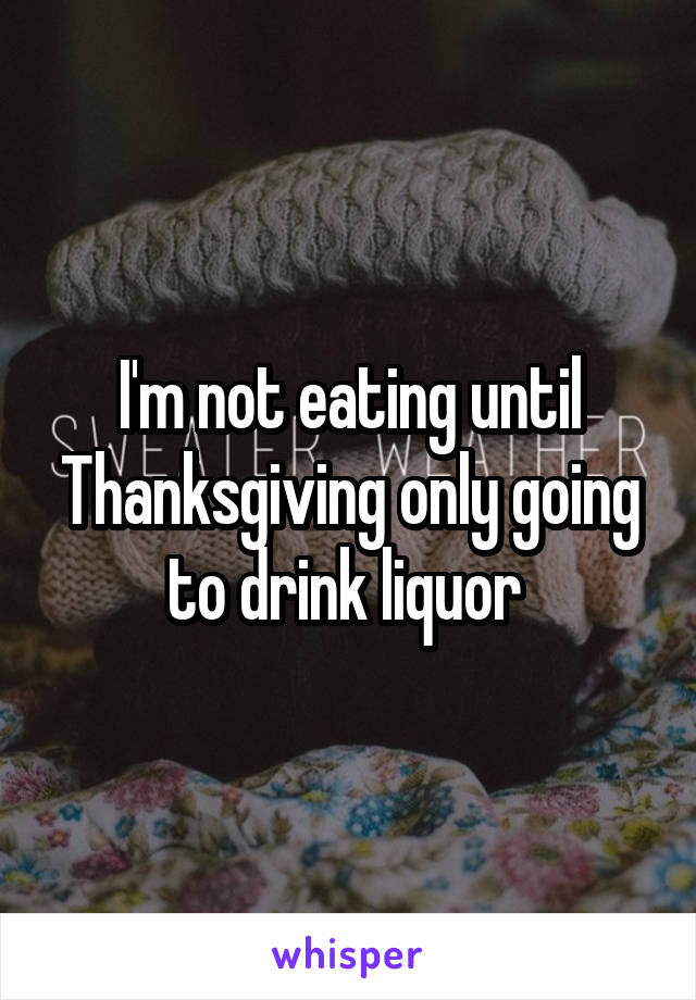 I'm not eating until Thanksgiving only going to drink liquor 