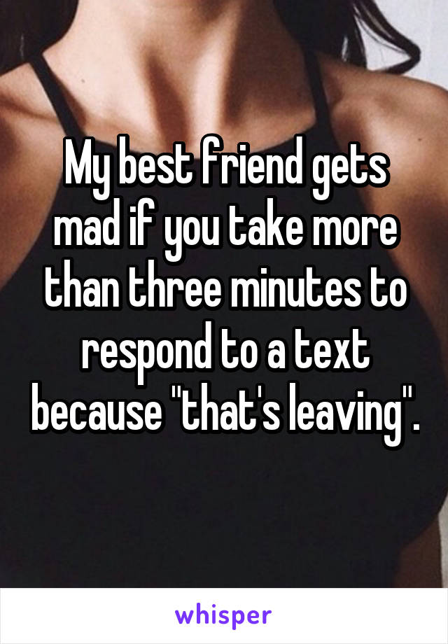 My best friend gets mad if you take more than three minutes to respond to a text because "that's leaving". 