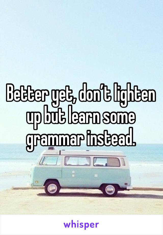 Better yet, don’t lighten up but learn some grammar instead. 