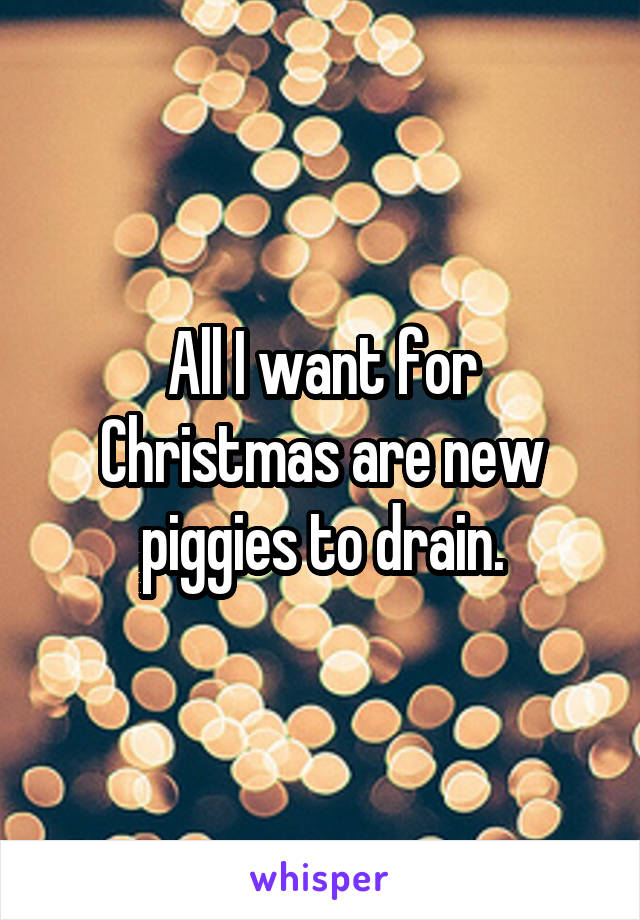 All I want for Christmas are new piggies to drain.